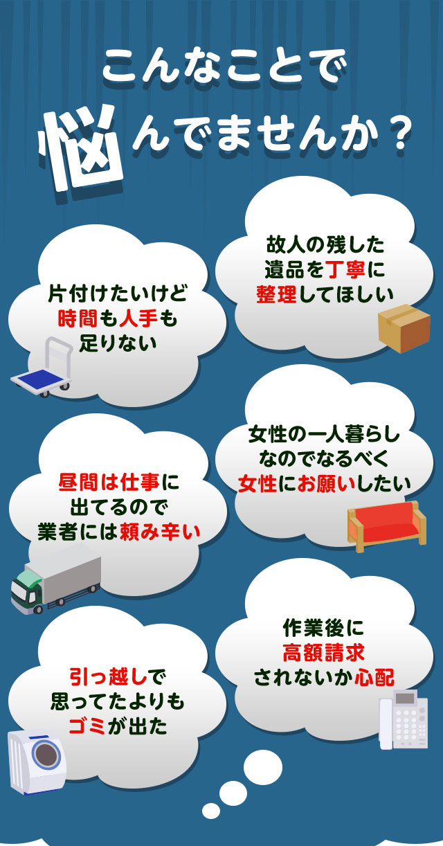 こんなお悩みがあれば不用品回収イルカクリーン山口にお任せ下さい。片付けしたいけど時間や人手が足りなくて困っている。個人が残した遺品などを丁寧に整理してほしい。仕事が忙しくてなかなか業者さんに頼みずらい。女性の一人暮らしなのでなるだけ女性スタッフにお願いしたい。引っ越しで思っていた以上にゴミが出て困っている。作業後に高額請求されないか不安で依頼できない。