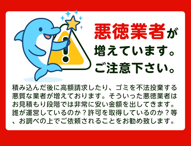 【注意】悪徳業者が近年増加していますのでご注意下さい。積み込んだ後に高額請求したり、ごみを不法投棄する悪質な業者が増えております。そういった悪徳業者はお見積り段階では非常に安い金額をだしてきます。誰が運営しているか？一般廃棄物の許可を取得しているか？をお調べの上でご依頼されることをおすすめします。