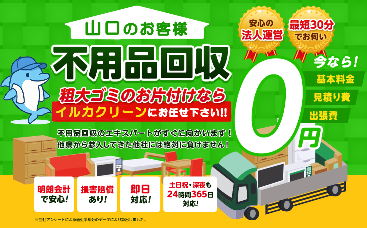 のお客様は不用品回収イルカクリーン山口にお任せ下さい！粗大ごみのお片付けもお任せ下さい。不用品回収のエキスパートたちが最短30分でお伺いいたします！他の県から参入してきた他社様には絶対に負けません！安心の法人運営で今なら基本料金・見積もり費・出張費が無料！！明朗会計で安心・損害賠償・即日対応・土日祝・深夜・24時間365日対応