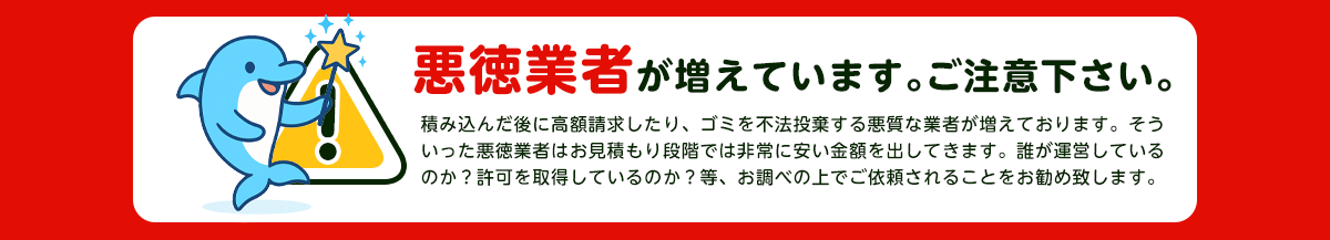 【注意】悪徳業者が近年増加していますのでご注意下さい。積み込んだ後に高額請求したり、ごみを不法投棄する悪質な業者が増えております。そういった悪徳業者はお見積り段階では非常に安い金額をだしてきます。誰が運営しているか？一般廃棄物の許可を取得しているか？をお調べの上でご依頼されることをおすすめします。